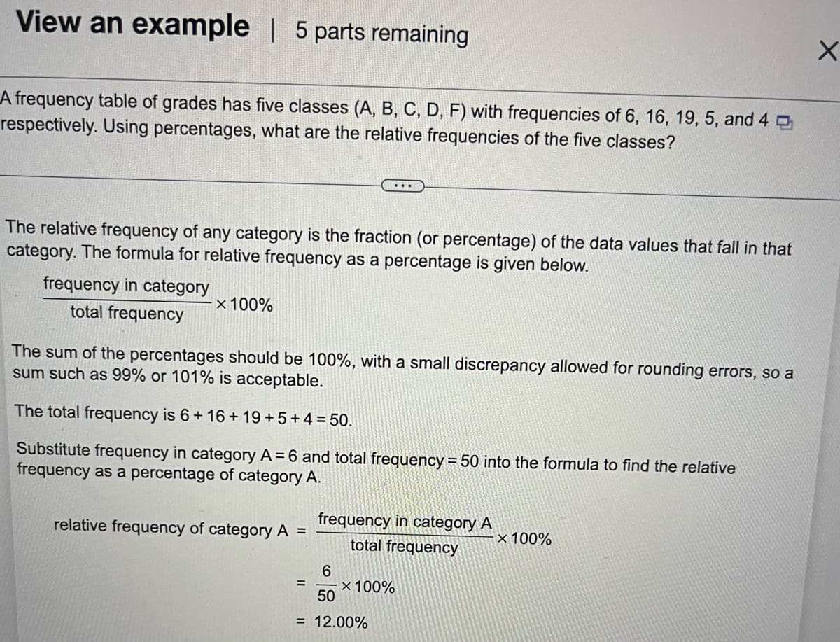 View an example | 5 parts remaining
A frequency table of grades has five classes (A, B, C, D, F) with frequencies of 6, 16, 19, 5, and 4
respectively. Using percentages, what are the relative frequencies of the five classes?
The relative frequency of any category is the fraction (or percentage) of the data values that fall in that
category. The formula for relative frequency as a percentage is given below.
frequency in category
total frequency
x 100%
The sum of the percentages should be 100%, with a small discrepancy allowed for rounding errors, so a
sum such as 99% or 101% is acceptable.
The total frequency is 6+16+19+5+4= 50.
Substitute frequency in category A = 6 and total frequency = 50 into the formula to find the relative
frequency as a percentage of category A.
relative frequency of category A =
frequency in category A
total frequency
6
50
= 12.00%
=
x 100%
X 100%