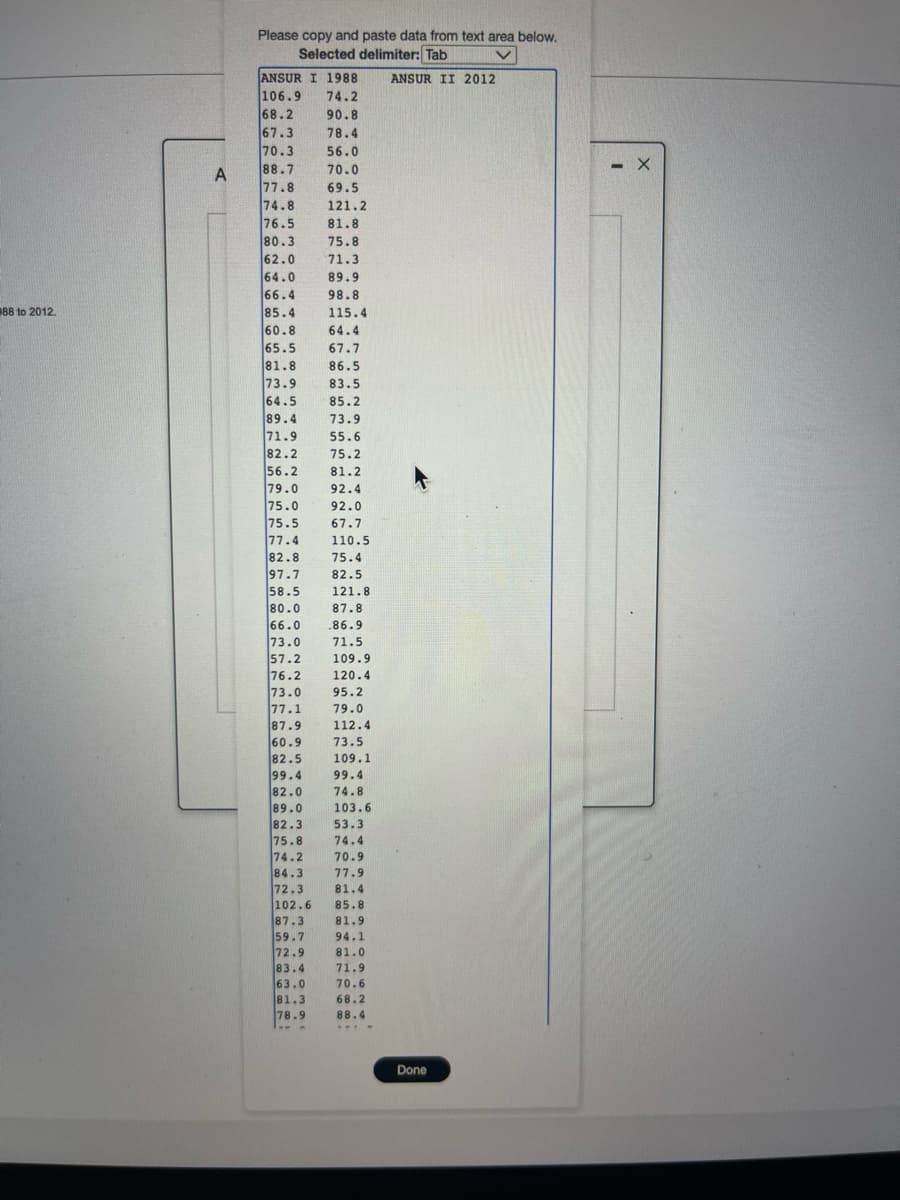 988 to 2012.
A
Please copy and paste data from text area below.
Selected delimiter: Tab
v
ANSUR I 1988
106.9
74.2
68.2
90.8
67.3
78.4
70.3
56.0
88.7
70.0
77.8
69.5
74.8
76.5
80.3
62.0
64.0
66.4
85.4
60.8
65.5
81.8
73.9
64.5
89.4
71.9
82.2
56.2
79.0
75.0
75.5
77.4
82.8
97.7
58.5
80.0
66.0
73.0
57.2
76.2
73.0
77.1
87.9
60.9
82.5
99.4
82.0
89.0
POD
82.3
9440
75.8
74.2
84.3
72.3
83.4
63.0
81.3
121.2
81.8
75.8
71.3
89.9
98.8
115.4
64.4
67.7
86.5
83.5
85.2
73.9
55.6
75.2
81.2
92.4
92.0
67.7
110.5
75.4
82.5
121.8
87.8
.86.9
71.5
109.9
120.4
95.2
79.0
112.4
73.5
109.1
78.9
---
99.4
74.8
103.6
20
39.9
53.3
74.4
70.9
77.9
81.4
102.6
85.8
87.3
81.9
59.7 94.1
72.9 81.0
71.9
70.6
68.2
88.4
....
MA
ANSUR II 2012
Done
- X