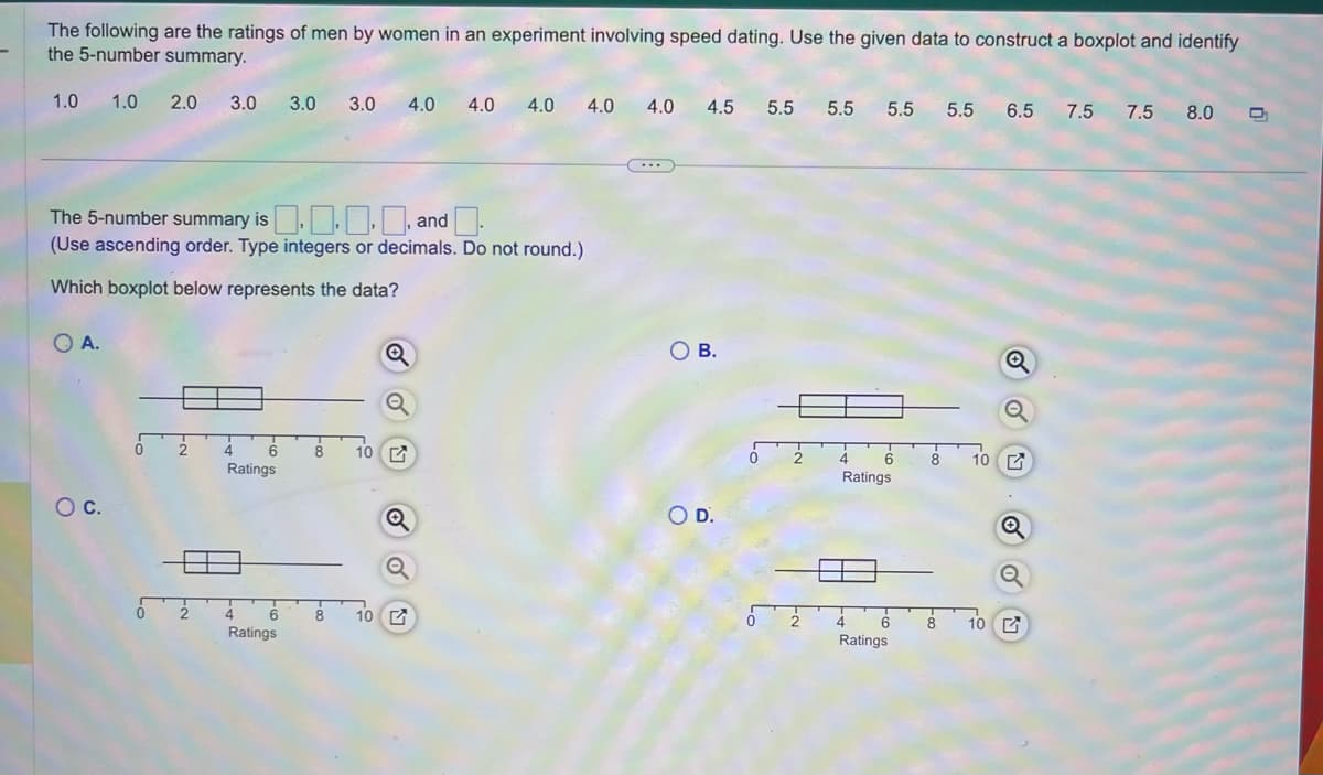 The following are the ratings of men by women in an experiment involving speed dating. Use the given data to construct a boxplot and identify
the 5-number summary.
1.0 1.0
2.0 3.0
O C.
The 5-number summary is ... a
, and
(Use ascending order. Type integers or decimals. Do not round.)
Which boxplot below represents the data?
QA.
6
0 2 4
Ratings
2
4
6
Ratings
3.0 3.0
8
10
8 10
4.0 4.0 4.0 4.0 4.0 4.5 5.5 5.5 5.5 5.5 6.5 7.5 7.5 8.0 D
Q
(...)
O B.
O D.
0
2
4 6 8
Ratings
4 6
Ratings
10
Q