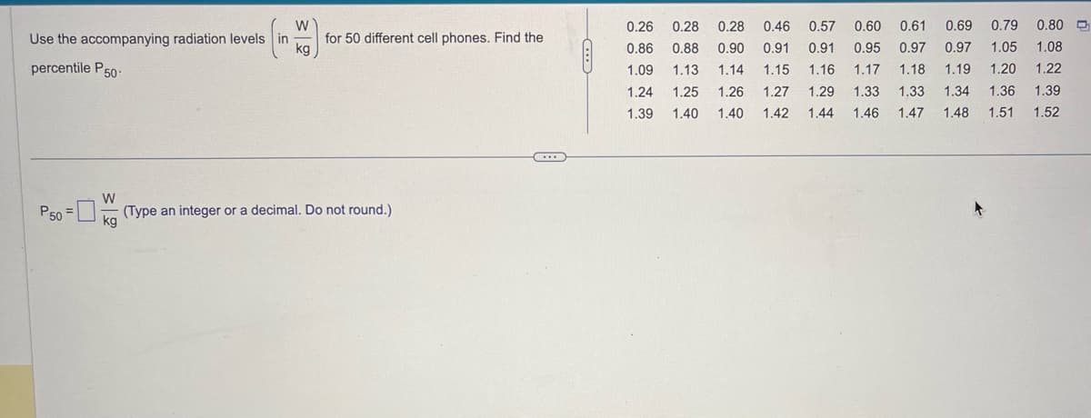 W
Use the accompanying radiation levels in
kg
percentile P50-
P50
W
for 50 different cell phones. Find the
(Type an integer or a decimal. Do not round.)
kg
(...)
A
0.26 0.28 0.28 0.46 0.57 0.60 0.61 0.69 0.79 0.80
0.86 0.88 0.90 0.91 0.91 0.95 0.97 0.97 1.05 1.08
1.09 1.13 1.14 1.15 1.16 1.17 1.18 1.19 1.20 1.22
1.24
1.25 1.26 1.27 1.29 1.33 1.33 1.34 1.36 1.39
1.39 1.40 1.40
1.40 1.42 1.44 1.46 1.47 1.48 1.51 1.52