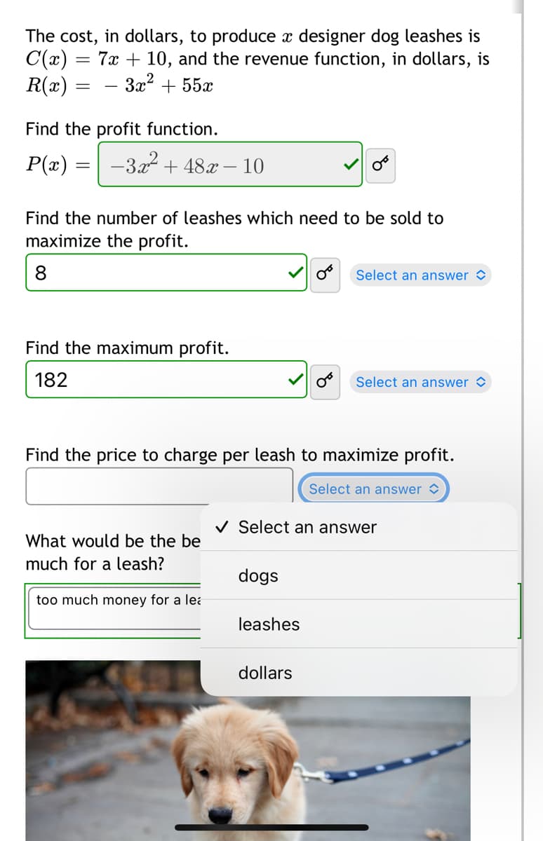 The cost, in dollars, to produce x designer dog leashes is
C(x)
R(x)
7x + 10, and the revenue function, in dollars, is
- 3x? + 55x
-
Find the profit function.
P(x) = -322 + 48x – 10
Find the number of leashes which need to be sold to
maximize the profit.
8.
Select an answer
Find the maximum profit.
182
Select an answer >
Find the price to charge per leash to maximize profit.
Select an answer >
V Select an answer
What would be the be
much for a leash?
dogs
too much money for a lea
leashes
dollars
