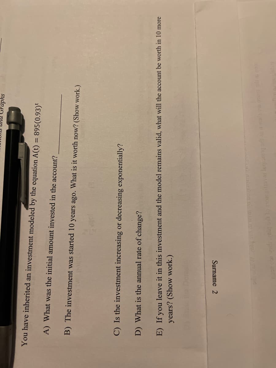 unu Graphs
You have inherited an investment modeled by the equation A(t) = 895(0.93)t
%3D
A) What was the initial amount invested in the account?
B) The investment was started 10 years ago. What is it worth now? (Show work.)
C) Is the investment increasing or decreasing exponentially?
D) What is the annual rate of change?
E) If you leave it in this investment and the model remains valid, what will the account be worth in 10 more
years? (Show work.)
Surname 2
