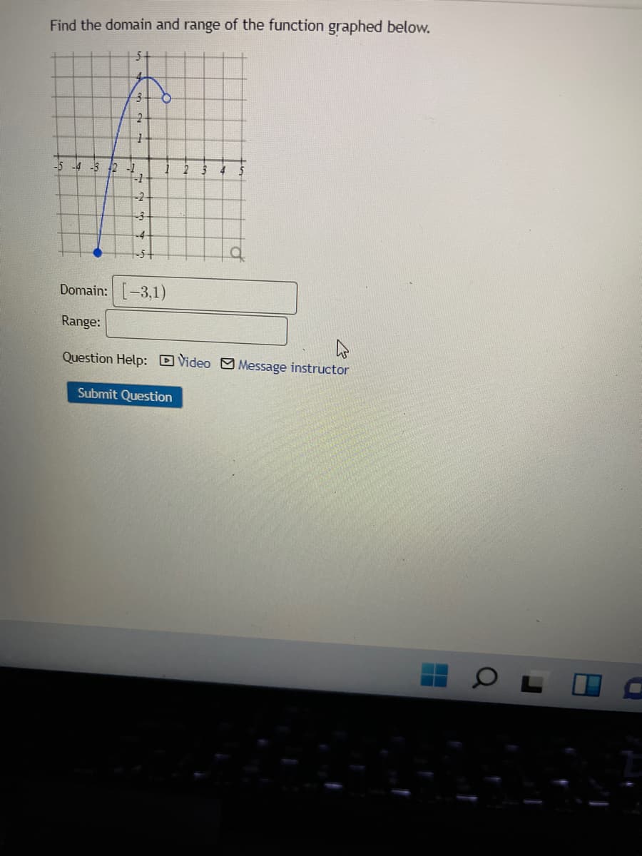 Find the domain and range of the function graphed below.
4-
-5 -4 -3 12 -1
-1
-2-
-3
-4
-5+
Domain: [-3,1)
Range:
Question Help: D Video M Message instructor
Submit Question
