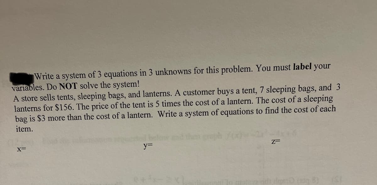 Write a system of 3 equations in 3 unknowns for this problem. You must label your
variables. Do NOT solve the system!
A store sells tents, sleeping bags, and lanterns. A customer buys a tent, 7 sleeping bags, and 3
lanterns for $156. The price of the tent is 5 times the cost of a lantern. The cost of a sleeping
bag is $3 more than the cost of a lantern. Write a system of equations to find the cost of each
item.
geph
X=
y%3D
15) (ral gulip
