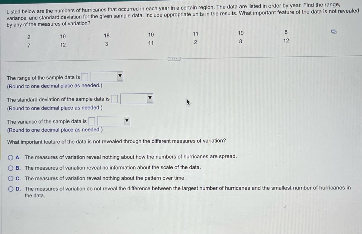 Listed below are the numbers of hurricanes that occurred in each year in a certain region. The data are listed in order by year. Find the range,
variance, and standard deviation for the given sample data. Include appropriate units in the results. What important feature of the data is not revealed
by any of the measures of variation?
2
7
10
12
The range of the sample data is
(Round to one decimal place as needed.)
18
3
The standard deviation of the sample data is
(Round to one decimal place as needed.)
10
11
(...)
11
2
The variance of the sample data is
(Round to one decimal place as needed.)
What important feature of the data is not revealed through the different measures of variation?
OA. The measures of variation reveal nothing about how the numbers of hurricanes are spread.
OB. The measures of variation reveal no information about the scale of the data.
19
8
80
12
n
OC. The measures of variation reveal nothing about the pattern over time.
O D. The measures of variation do not reveal the difference between the largest number of hurricanes and the smallest number of hurricanes in
the data.