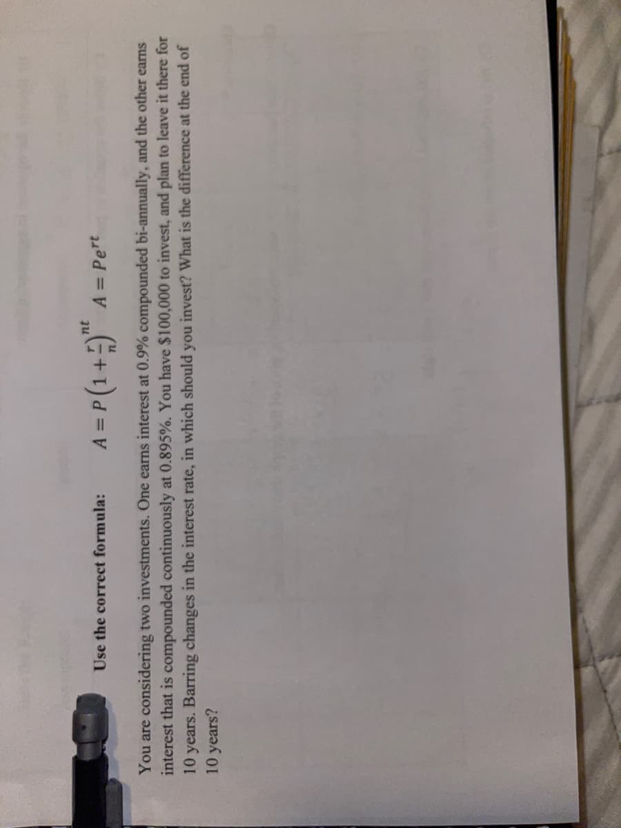 A = P (1+)*
nt
Use the correct formula:
A = Pert
%3D
You are considering two investments. One earns interest at 0.9% compounded bi-annually, and the other earns
interest that is compounded continuously at 0.895%. You have $100,000 to invest, and plan to leave it there for
10 years. Barring changes in the interest rate, in which should you invest? What is the difference at the end of
10 years?
