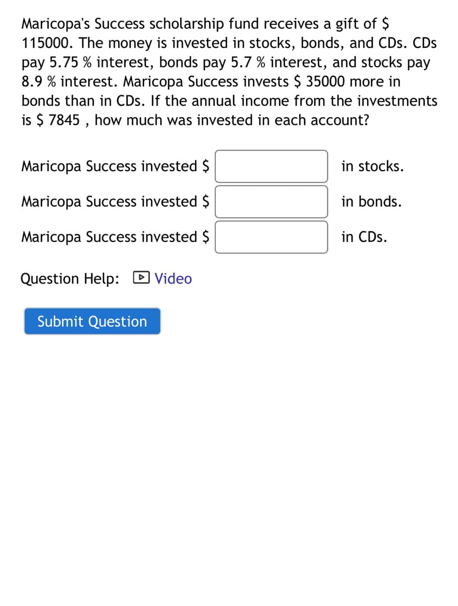 Maricopa's Success scholarship fund receives a gift of $
115000. The money is invested in stocks, bonds, and CDs. CDs
pay 5.75 % interest, bonds pay 5.7 % interest, and stocks pay
8.9 % interest. Maricopa Success invests $ 35000 more in
bonds than in CDs. If the annual income from the investments
is $ 7845 , how much was invested in each account?
Maricopa Success invested $
in stocks.
Maricopa Success invested $
in bonds.
Maricopa Success invested $
in CDs.
Question Help: D Video
Submit Question
