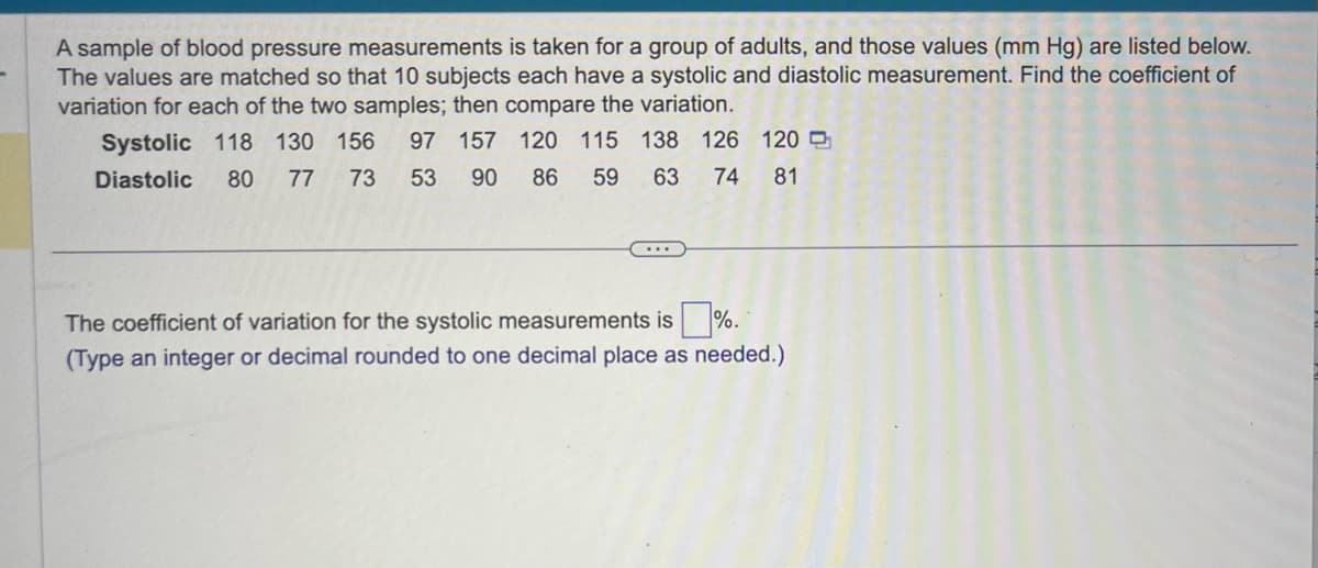 A sample of blood pressure measurements is taken for a group of adults, and those values (mm Hg) are listed below.
The values are matched so that 10 subjects each have a systolic and diastolic measurement. Find the coefficient of
variation for each of the two samples; then compare the variation.
Systolic 118 130 156 97 157 120 115 138 126 120
Diastolic 80 77 73 53 90
63 74 81
86
59
The coefficient of variation for the systolic measurements is%.
(Type an integer or decimal rounded to one decimal place as needed.)