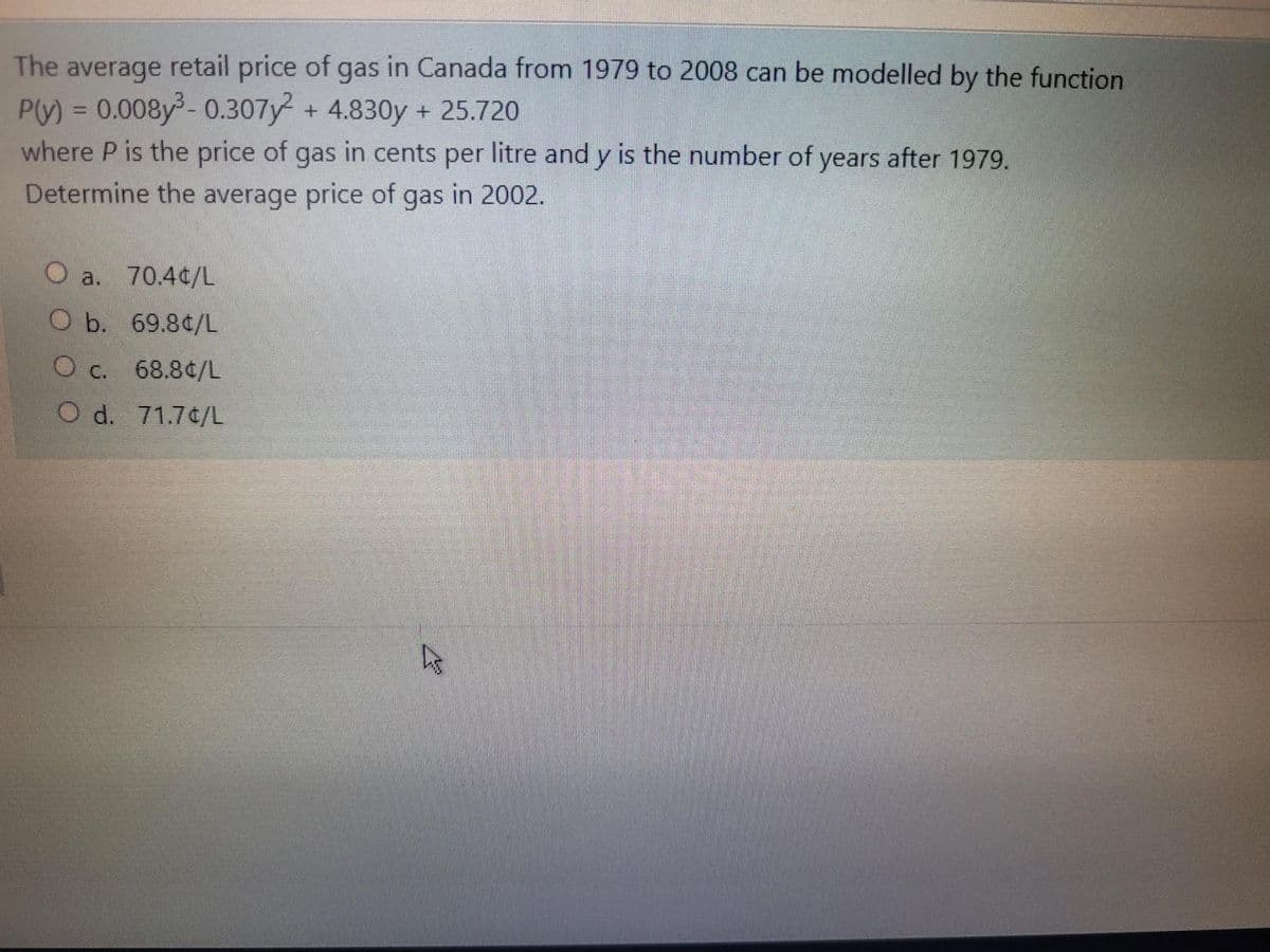 The average retail price of gas in Canada from 1979 to 2008 can be modelled by the function
P(V) = 0.008y -0.307y + 4.830y + 25.720
where P is the price of gas in cents per litre and y is the number of years after 1979.
Determine the average price of gas in 2002.
O a. 70.40/L
O b. 69.80/L
O c. 68.8¢/L
O d. 71.7¢/L
