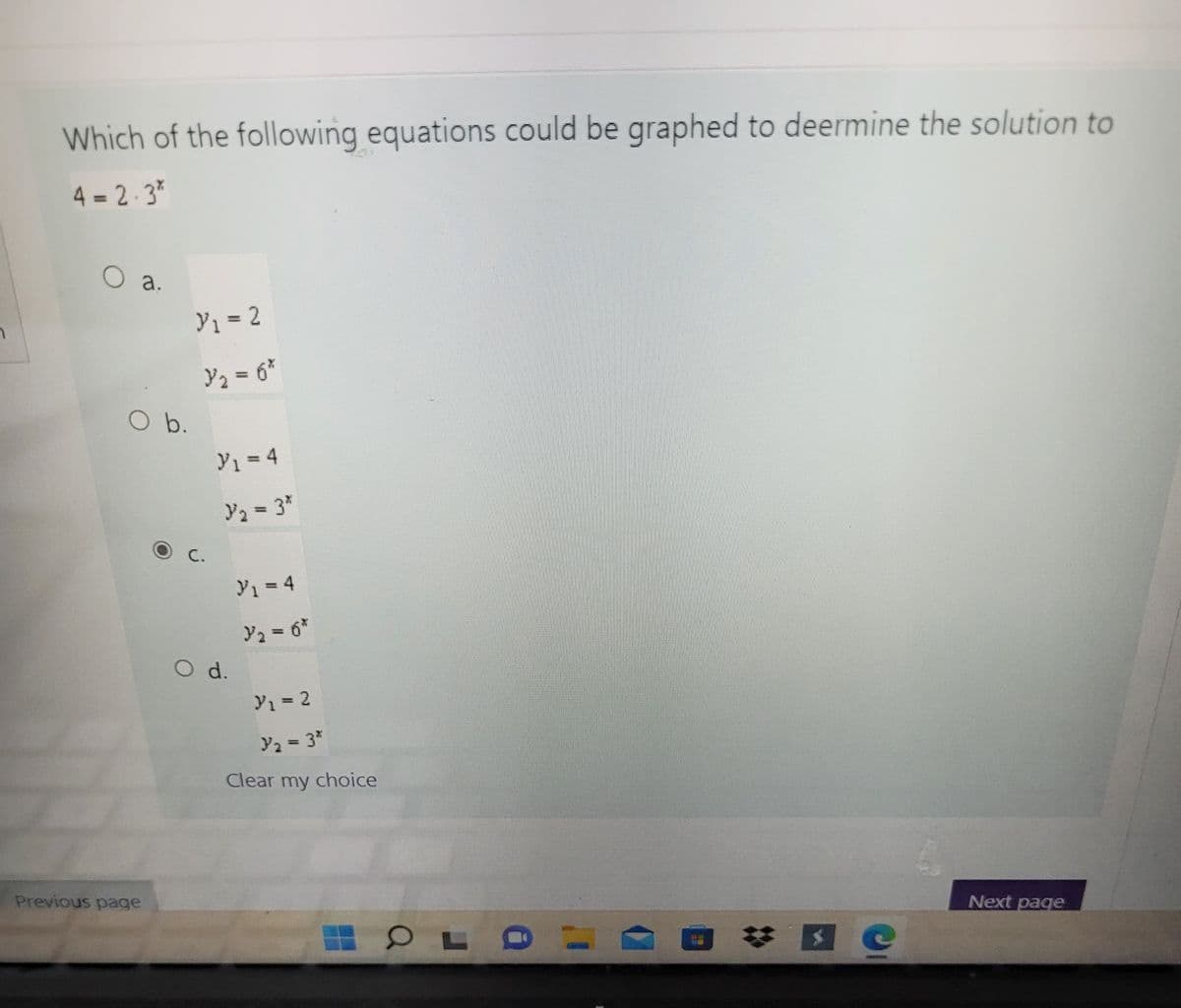 Which of the following equations could be graphed to deermine the solution to
4 = 2-3*
O a.
Y1 = 2
%3D
Y2 = 6*
O b.
y1 = 4
Y2 = 3"
Y1 = 4
%3D
O d.
Y1= 2
%3D
y2 = 3*
%3D
Clear my choice
Previous page
Next page
