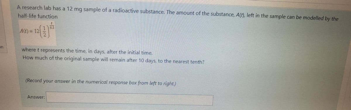 A research lab has a 12 mg sample of a radioactive substance. The amount of the substance, A(t), left in the sample can be modelled by the
half-life function
85
A(t) = 12
on
where t represents the time, in days, after the initial time.
How much of the original sample will remain after 10 days, to the nearest tenth?
(Record your answer in the numerical response box from left to right.)
Answer:
