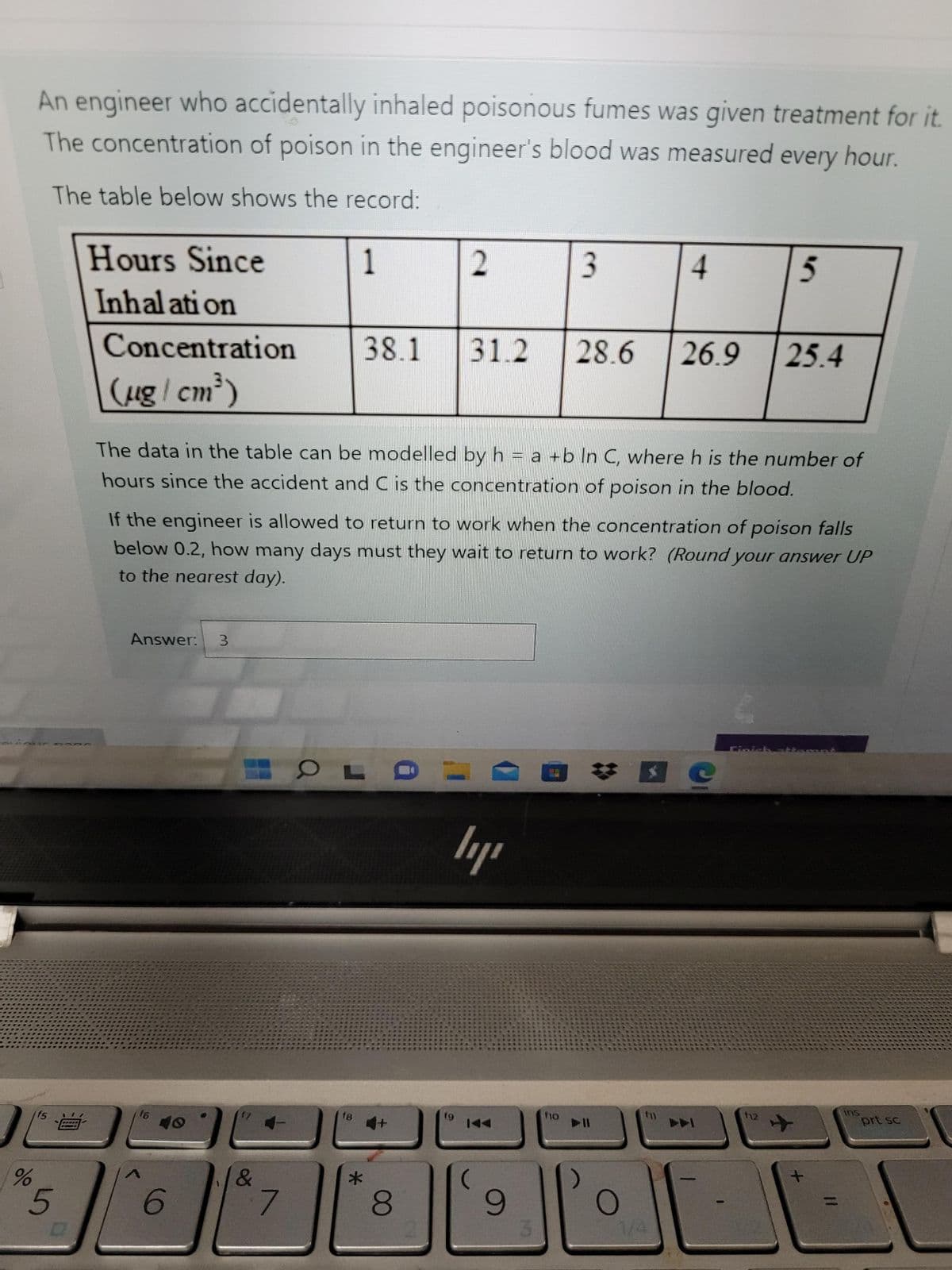 An engineer who accidentally inhaled poisonous fumes was given treatment for it.
The concentration of poison in the engineer's blood was measured every hour.
The table below shows the record:
Hours Since
1
3.
4.
Inhal ati on
Concentration
38.1
31.2
28.6
26.9
25.4
(ug/ cm)
The data in the table can be modelled by h = a +b In C, where h is the number of
hours since the accident and C is the concentration of poison in the blood.
If the engineer is allowed to return to work when the concentration of poison falls
below 0.2, how many days must they wait to return to work? (Round your answer UP
to the nearest day).
Answer:
3.
ins
prt sc
f5
16
18
T10
12
144
7.
8.
6.
3.
1/4
