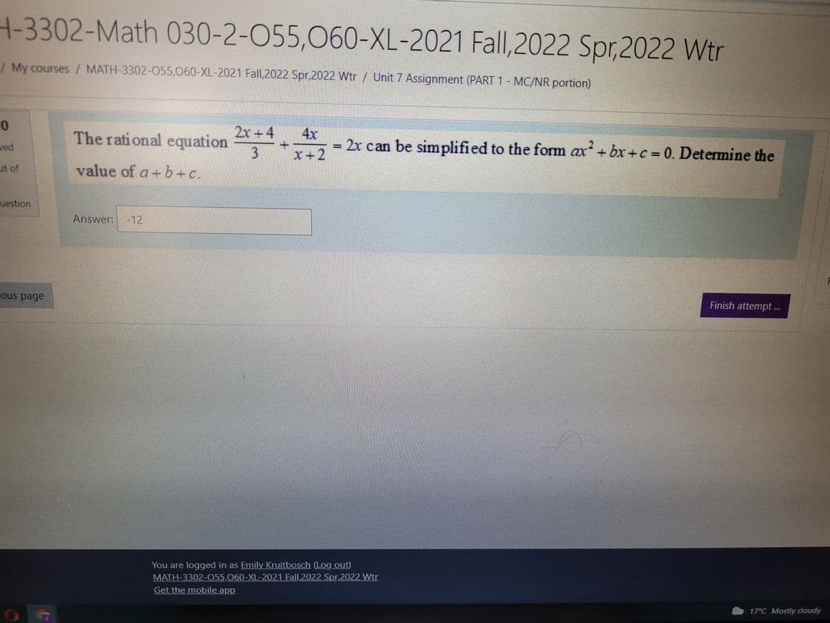 H-3302-Math 030-2-055,060-XL-2021 Fall,2022 Spr,2022 Wtr
/ My courses / MATH-3302-055,060-XL-2021 Fall,2022 Spr,2022 Wtr / Unit 7 Assignment (PART 1 - MC/NR portion)
0
The rational equation 2x+++++2
4x
- 2x can be simplified to the form ax²+bx+c = 0. Determine the
-
ved
3
ut of
value of a+b+c.
uestion
Answer: -12
Finish attempt ...
Lous page
C
You are logged in as Emily Kruitbosch (Log out)
MATH-3302-055,060-XL-2021 Fall,2022 Spr,2022 Wtr
Get the mobile app
17°C Mostly cloudy