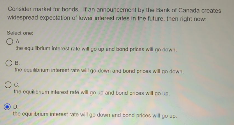 Consider market for bonds. If an announcement by the Bank of Canada creates
widespread expectation of lower interest rates in the future, then right now:
Select one:
O A.
the equilibrium interest rate will go up and bond prices will go down.
O B.
the equilibrium interest rate will go down and bond prices will go down.
the equilibrium interest rate will go up and bond prices will go up.
D.
the equilibrium interest rate will go down and bond prices will go up.
