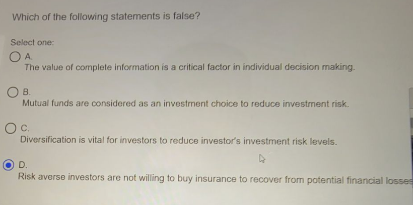 Which of the following statements is false?
Select one:
OA.
The value of complete information is a critical factor in individual decision making.
O B.
Mutual funds are considered as an investment choice to reduce investment risk.
C.
Diversification is vital for investors to reduce investor's investment risk levels.
D.
Risk averse investors are not willing to buy insurance to recover from potential financial losses
