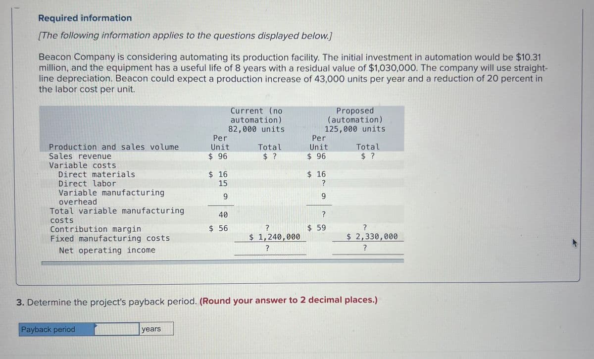 Required information
[The following information applies to the questions displayed below.]
Beacon Company is considering automating its production facility. The initial investment in automation would be $10.31
million, and the equipment has a useful life of 8 years with a residual value of $1,030,000. The company will use straight-
line depreciation. Beacon could expect a production increase of 43,000 units per year and a reduction of 20 percent in
the labor cost per unit.
Production and sales volume
Sales revenue
Variable costs
Direct materials
Direct labor
Variable manufacturing
overhead
Current (no
automation)
82,000 units
Proposed
(automation)
125,000 units
Per
Unit
Per
Total
Unit
Total
$ 96
$ ?
$ 96
$ ?
$ 16
$ 16
15
?
9
9
Total variable manufacturing
costs
40
Contribution margin
$ 56
49
?
?
$ 59
?
Fixed manufacturing costs
$ 1,240,000
$ 2,330,000
Net operating income.
?
?
3. Determine the project's payback period. (Round your answer to 2 decimal places.)
Payback period
years