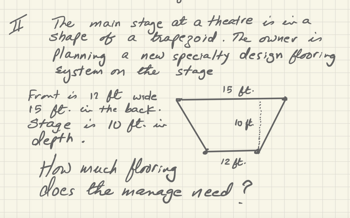 The main stage at a theatre is cin a
shape of a Trapezoid. The owner is
planning a
system on the stage
II
new specialty design flooring
15 ft.
Front is
12 ft wide
15 fE. cin the back.
Stage is 10 ft. in
depth
lo ft
How much flaring
does the manage need ?
12 ft.
