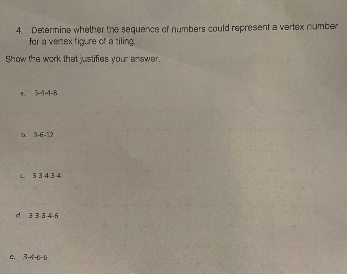 4. Determine whether the sequence of numbers could represent a vertex number
for a vertex figure of a tiling.
Show the work that justifies your answer.
a.
3-4-4-8
b. 3-6-12
c. 3-3-4-3-4
d. 3-3-3-4-6
e.
3-4-6-6
