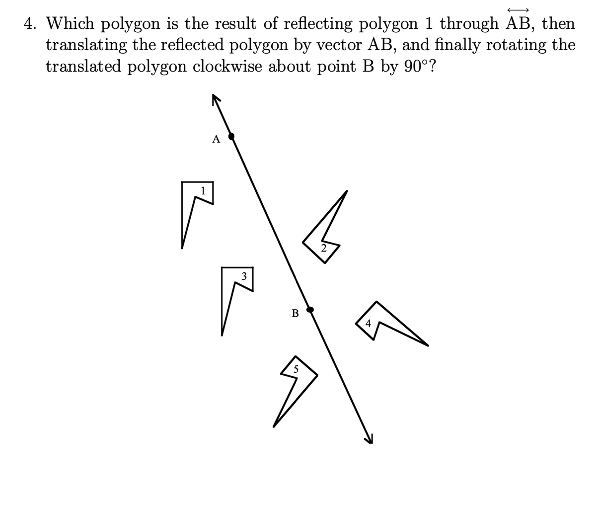 4. Which polygon is the result of reflecting polygon 1 through AB, then
translating the reflected polygon by vector AB, and finally rotating the
translated polygon clockwise about point B by 90°?
А
B
