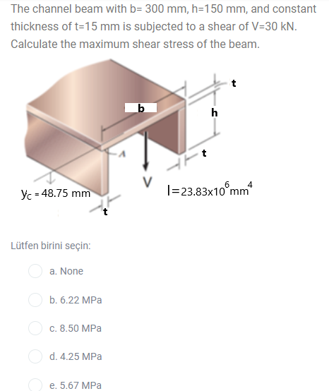 The channel beam with b= 300 mm, h=150 mm, and constant
thickness of t=15 mm is subjected to a shear of V=30 kN.
Calculate the maximum shear stress of the beam.
I=23.83x10°mm
4
Yc - 48.75 mm
Lütfen birini seçin:
a. None
b. 6.22 MPa
с. 8.50 MPа
d. 4.25 MPa
е. 5.67 MPа
