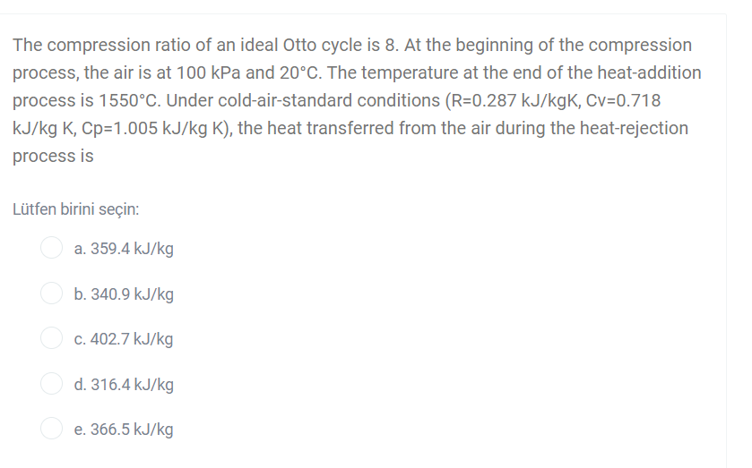 The compression ratio of an ideal Otto cycle is 8. At the beginning of the compression
process, the air is at 100 kPa and 20°C. The temperature at the end of the heat-addition
process is 1550°c. Under cold-air-standard conditions (R=0.287 kJ/kgK, Cv=0.718
kJ/kg K, Cp=1.005 kJ/kg K), the heat transferred from the air during the heat-rejection
process is
Lütfen birini seçin:
a. 359.4 kJ/kg
b. 340.9 kJ/kg
c. 402.7 kJ/kg
d. 316.4 kJ/kg
O e. 366.5 kJ/kg
