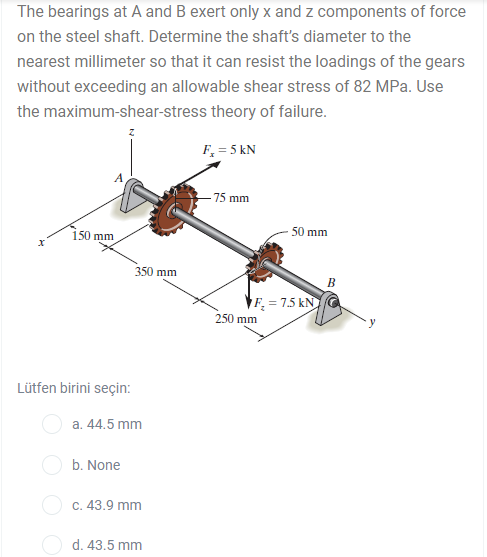 The bearings at A and B exert only x and z components of force
on the steel shaft. Determine the shaft's diameter to the
nearest millimeter so that it can resist the loadings of the gears
without exceeding an allowable shear stress of 82 MPa. Use
the maximum-shear-stress theory of failure.
F, = 5 kN
-75 mm
150 mm
50 mm
350 mm
В
¥F = 7.5 kN G
250 mm
Lütfen birini seçin:
O a. 44.5 mm
b. None
с. 43.9 mm
O d. 43.5 mm
