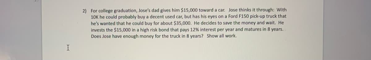 2) For college graduation, Jose's dad gives him $15,000 toward a car. Jose thinks it through: With
10K he could probably buy a decent used car, but has his eyes on a Ford F150 pick-up truck that
he's wanted that he could buy for about $35,000. He decides to save the money and wait. He
invests the $15,000 in a high risk bond that pays 12% interest per year and matures in 8 years.
Does Jose have enough money for the truck in 8 years? Show all work.
