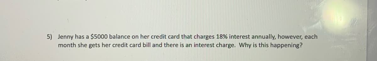 5) Jenny has a $5000 balance on her credit card that charges 18% interest annually, however, each
month she gets her credit card bill and there is an interest charge. Why is this happening?
