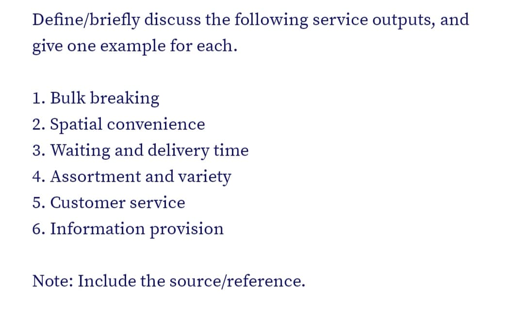 Define/briefly discuss the following service outputs, and
give one example for each.
1. Bulk breaking
2. Spatial convenience
3. Waiting and delivery time
4. Assortment and variety
5. Customer service
6. Information provision
Note: Include the source/reference.
