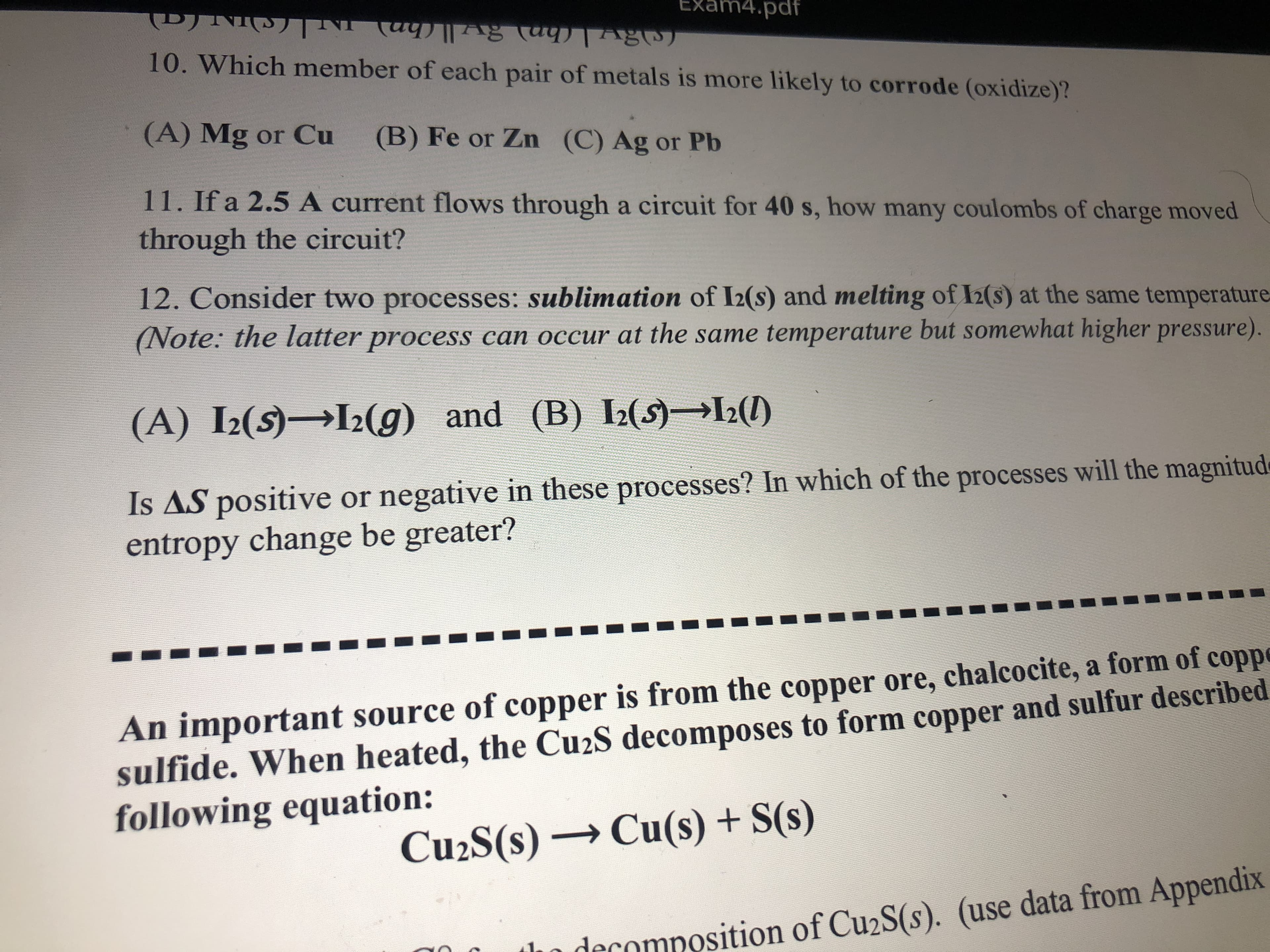 Exam4.pdf
10. Which member of each pair of metals is more likely to corrode (oxidize)?
(Ca(hn) v(hn) IN(S)IN (a)
(A) Mg or Cu
(B) Fe or Zn (C) Ag or Pb
11. If a 2.5 A current flows through a circuit for 40 s, how many coulombs of charge moved
through the circuit?
12. Consider two processes: sublimation of I2(s) and melting of I2(s) at the same temperature
(Note: the latter process can occur at the same temperature but somewhat higher pressure).
(A) I2(s)→I2(g) and (B)
I2(S) L2(1)
Is AS positive or negative in these processes? In which of the processes will the magnitude
entropy change be greater?
An important source of copper is from the copper ore, chalcocite, a form of coppe
sulfide. When heated, the Cu2S decomposes to form copper and sulfur described
following equation:
Cu2S(s) → Cu(s) + S(s)
in decomposition of Cu2S(s). (use data from Appendix
