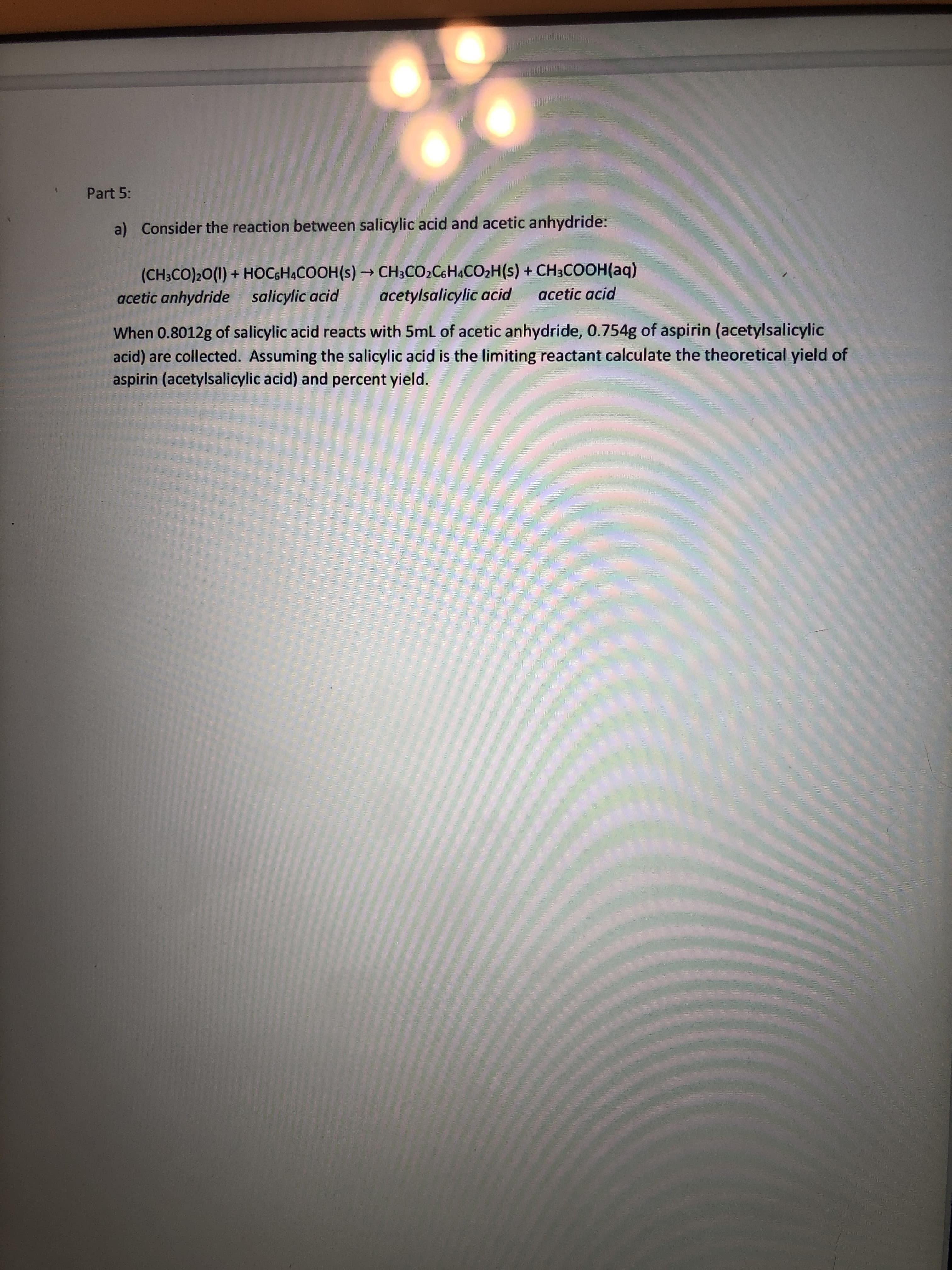 action between salicylic acid and acetic anhydride:
HOGHACOOH(s) → CH;CO2CH&CO;H(s) + CH3COOH(aq)
salicylic acid
licylic acid reacts with 5ml of acetic anhydride, 0.754g of aspirin (acetylsalicylic
Assuming the salicylic acid is the limiting reactant calculate the theoretical yield of
ic acid) and percent yield.
acetylsalicylic acid
acetic acid
