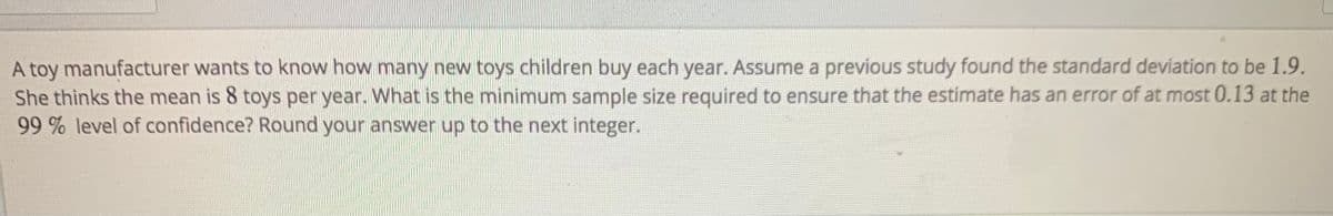 A toy manufacturer wants to know how many new toys children buy each year. Assume a previous study found the standard deviation to be 1.9.
She thinks the mean is 8 toys per year. What is the minimum sample size required to ensure that the estimate has an error of at most 0.13 at the
99 % level of confidence? Round your answer up to the next integer.
