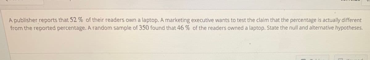 A publisher reports that 52 % of their readers own a laptop. A marketing executive wants to test the claim that the percentage is actually different
from the reported percentage. A random sample of 350 found that 46 % of the readers owned a laptop. State the null and alternative hypotheses.
