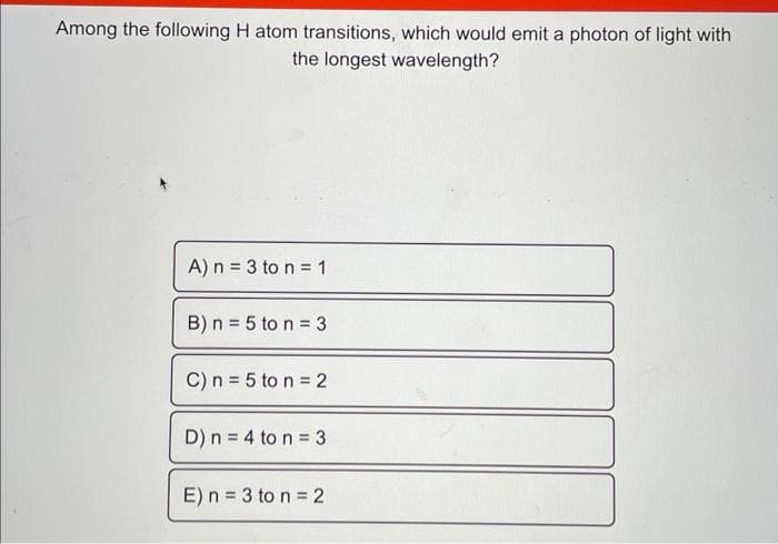 Among the following H atom transitions, which would emit a photon of light with
the longest wavelength?
A) n = 3 to n = 1
B) n = 5 to n = 3
C) n = 5 ton = 2
D) n = 4 to n = 3
E) n = 3 to n = 2