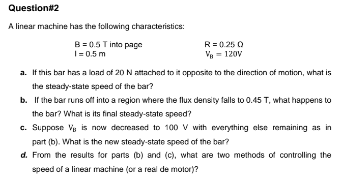 Question#2
A linear machine has the following characteristics:
B = 0.5 T into page
I = 0.5 m
R= 0.25 Q
Vg = 120V
a. If this bar has a load of 20 N attached to it opposite to the direction of motion, what is
the steady-state speed of the bar?
b. If the bar runs off into a region where the flux density falls to 0.45 T, what happens to
the bar? What is its final steady-state speed?
c. Suppose VB is now decreased to 100 V with everything else remaining as in
part (b). What is the new steady-state speed of the bar?
d. From the results for parts (b) and (c), what are two methods of controlling the
speed of a linear machine (or a real de motor)?
