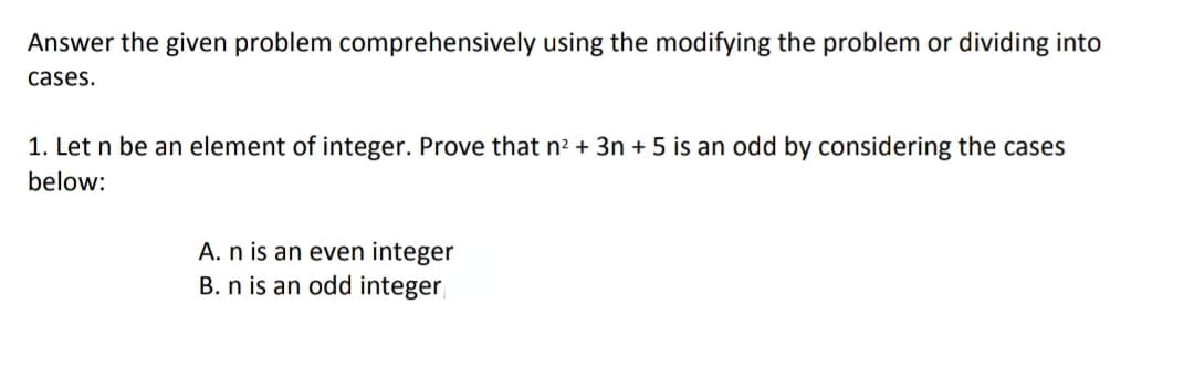 Answer the given problem comprehensively using the modifying the problem or dividing into
cases.
1. Let n be an element of integer. Prove that n² + 3n + 5 is an odd by considering the cases
below:
A. n is an even integer
B. n is an odd integer