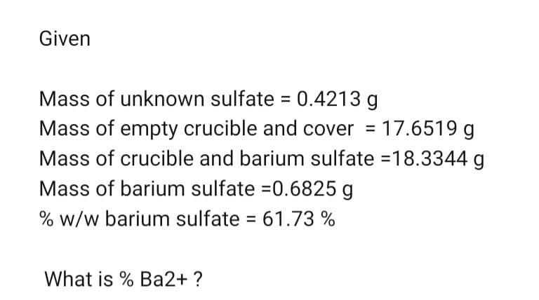 Given
Mass of unknown sulfate = 0.4213 g
Mass of empty crucible and cover = 17.6519 g
Mass of crucible and barium sulfate = 18.3344 g
Mass of barium sulfate =0.6825 g
% w/w barium sulfate = 61.73 %
What is % Ba2+ ?