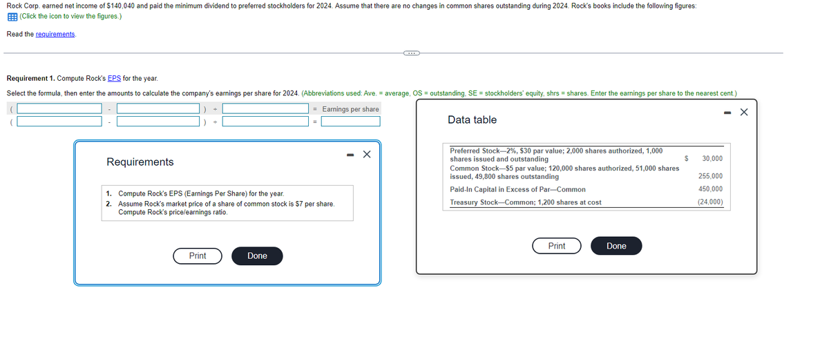 Rock Corp. earned net income of $140,040 and paid the minimum dividend to preferred stockholders for 2024. Assume that there are no changes in common shares outstanding during 2024. Rock's books include the following figures:
(Click the icon to view the figures.)
Read the requirements.
Requirement 1. Compute Rock's EPS for the year.
Select the formula, then enter the amounts to calculate the company's earnings per share for 2024. (Abbreviations used: Ave. = average, OS = outstanding, SE = stockholders' equity, shrs = shares. Enter the earnings per share to the nearest cent.)
= Earnings per share
- X
Requirements
1. Compute Rock's EPS (Earnings Per Share) for the year.
2.
Assume Rock's market price of a share of common stock is $7 per share.
Compute Rock's price/earnings ratio.
Print
(...)
Done
Data table
Preferred Stock-2%, $30 par value; 2,000 shares authorized, 1,000
shares issued and outstanding
Common Stock-$5 par value; 120,000 shares authorized, 51,000 shares
issued, 49,800 shares outstanding
Paid-In Capital in Excess of Par-Common
Treasury Stock-Common; 1,200 shares at cost
Print
Done
$
30,000
255,000
450,000
(24,000)