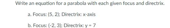 Write an equation for a parabola with each given focus and directrix.
a. Focus: (5, 2); Directrix: x-axis
b. Focus: (-2, 3); Directrix: y = 7
