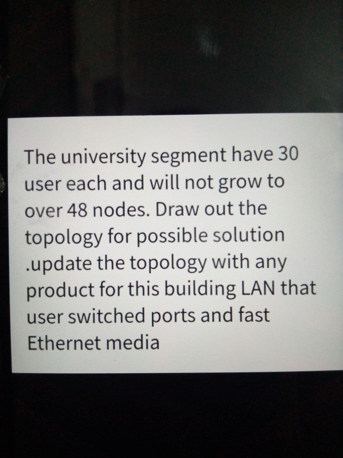 The university segment have 30
user each and will not grow to
over 48 nodes. Draw out the
topology for possible solution
.update the topology with any
product for this building LAN that
user switched ports and fast
Ethernet media
