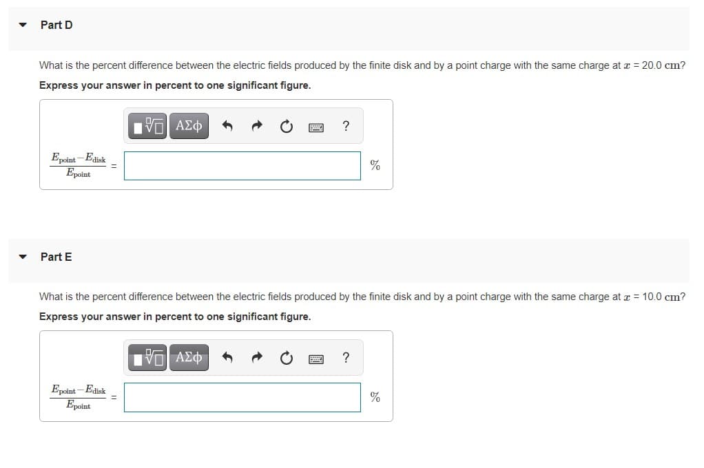 Part D
What is the percent difference between the electric fields produced by the finite disk and by a point charge with the same charge at x = 20.0 cm?
Express your answer in percent to one significant figure.
?
Epoint - Edisk
Epoint
Part E
What is the percent difference between the electric fields produced by the finite disk and by a point charge with the same charge at x = 10.0 cm?
Express your answer in percent to one significant figure.
Epoint - Edisk
Epoint
%
