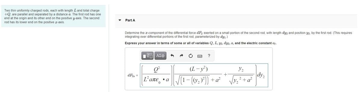 Two thin uniformly charged rods, each with length Land total charge
+Q, are parallel and separated by a distance a. The first rod has one
end at the origin and its other end on the positive y-axis. The second
rod has its lower end on the positive x-axis.
Part A
Determine the x-component of the differential force dF2 exerted on a small portion of the second rod, with length dy2 and position y2, by the first rod. (This requires
integrating over differential portions of the first rod, parameterized by dy1.)
Express your answer in terms of some or all of variables Q, L, y2, dy2, a, and the electric constant €0.
?
(L-y³)
y2
dy,
2+a
dF2, =
Lαπε, . a
V(1- (0, )) + a²
