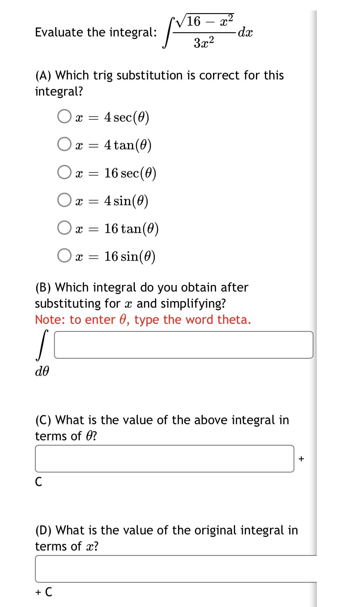 16 – x²
dx
-
Evaluate the integral:
3x2
(A) Which trig substitution is correct for this
integral?
x = 4 sec(0)
4 tan(0)
x =
O x = 16 sec(0)
x = 4 sin(0)
16 tan(0)
X =
Ox = 16 sin(0)
(B) Which integral do you obtain after
substituting for x and simplifying?
Note: to enter 0, type the word theta.
do
(C) What is the value of the above integral in
terms of 0?
+
C
(D) What is the value of the original integral in
terms of x?
+ C
