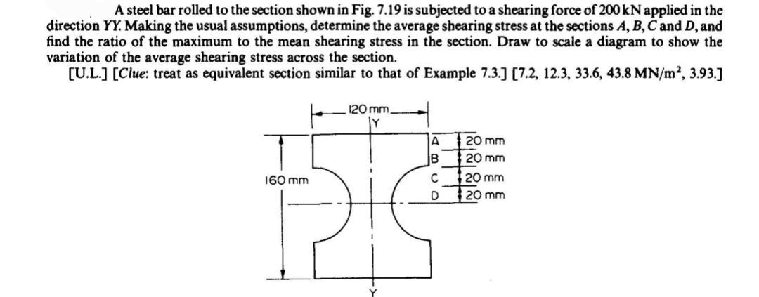 A steel bar rolled to the section shown in Fig. 7.19 is subjected to a shearing force of 200 kNapplied in the
direction YY. Making the usual assumptions, determine the average shearing stress at the sections A, B,C and D, and
find the ratio of the maximum to the mean shearing stress in the section. Draw to scale a diagram to show the
variation of the average shearing stress across the section.
[U.L.] [Clue: treat as equivalent section similar to that of Example 7.3.] [7.2, 12.3, 33.6, 43.8 MN/m2, 3.93.]
120 mm
IA
: 20 mm
B
20 mm
20 mm
20 mm
160 mm
