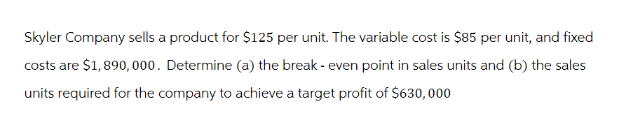 Skyler Company sells a product for $125 per unit. The variable cost is $85 per unit, and fixed
costs are $1,890,000. Determine (a) the break - even point in sales units and (b) the sales
units required for the company to achieve a target profit of $630,000
