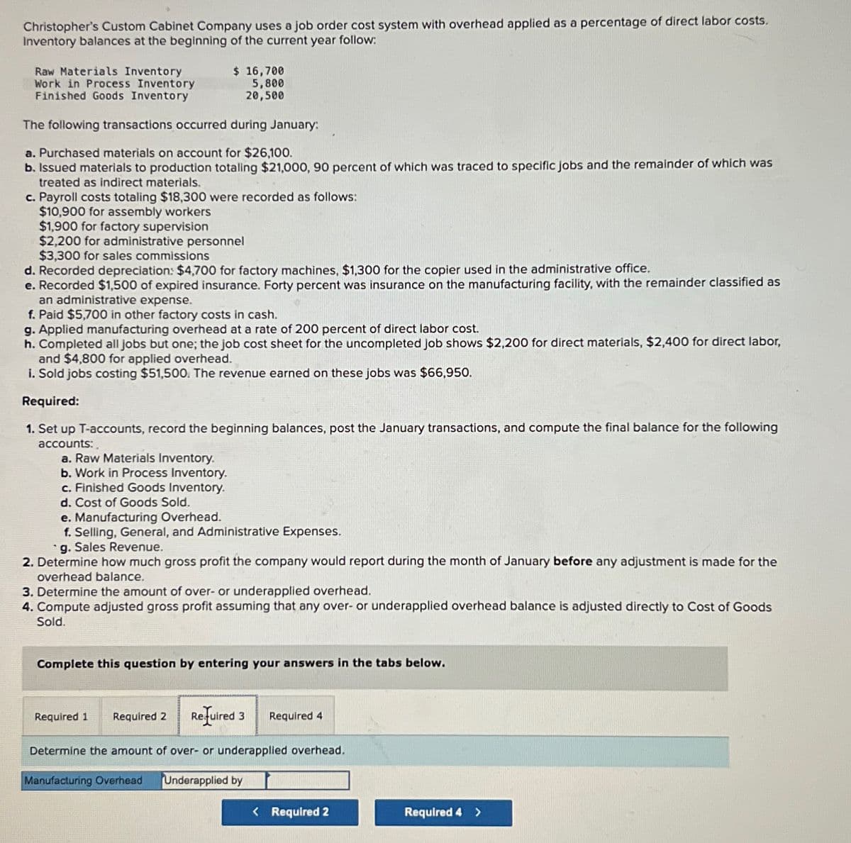 Christopher's Custom Cabinet Company uses a job order cost system with overhead applied as a percentage of direct labor costs.
Inventory balances at the beginning of the current year follow:
Raw Materials Inventory
Work in Process Inventory
Finished Goods Inventory
$ 16,700
5,800
20,500
The following transactions occurred during January:
a. Purchased materials on account for $26,100.
b. Issued materials to production totaling $21,000, 90 percent of which was traced to specific jobs and the remainder of which was
treated as indirect materials.
c. Payroll costs totaling $18,300 were recorded as follows:
$10,900 for assembly workers
$1,900 for factory supervision
$2,200 for administrative personnel
$3,300 for sales commissions
d. Recorded depreciation: $4,700 for factory machines, $1,300 for the copier used in the administrative office.
e. Recorded $1,500 of expired insurance. Forty percent was insurance on the manufacturing facility, with the remainder classified as
an administrative expense.
f. Paid $5,700 in other factory costs in cash.
g. Applied manufacturing overhead at a rate of 200 percent of direct labor cost.
h. Completed all jobs but one; the job cost sheet for the uncompleted Job shows $2,200 for direct materials, $2,400 for direct labor,
and $4,800 for applied overhead.
i. Sold jobs costing $51,500. The revenue earned on these jobs was $66,950.
Required:
1. Set up T-accounts, record the beginning balances, post the January transactions, and compute the final balance for the following
accounts:
a. Ra Materials Inventory.
b. Work in Process Inventory.
c. Finished Goods Inventory.
d. Cost of Goods Sold.
e. Manufacturing Overhead.
f. Selling, General, and Administrative Expenses.
g. Sales Revenue.
2. Determine how much gross profit the company would report during the month of January before any adjustment is made for the
overhead balance.
3. Determine the amount of over- or underapplied overhead.
4. Compute adjusted gross profit assuming that any over- or underapplied overhead balance is adjusted directly to Cost of Goods
Sold.
Complete this question by entering your answers in the tabs below.
Required 1 Required 2 Required 3 Required 4
Determine the amount of over- or underapplied overhead.
Manufacturing Overhead Underapplied by
< Required 2
Required 4 >