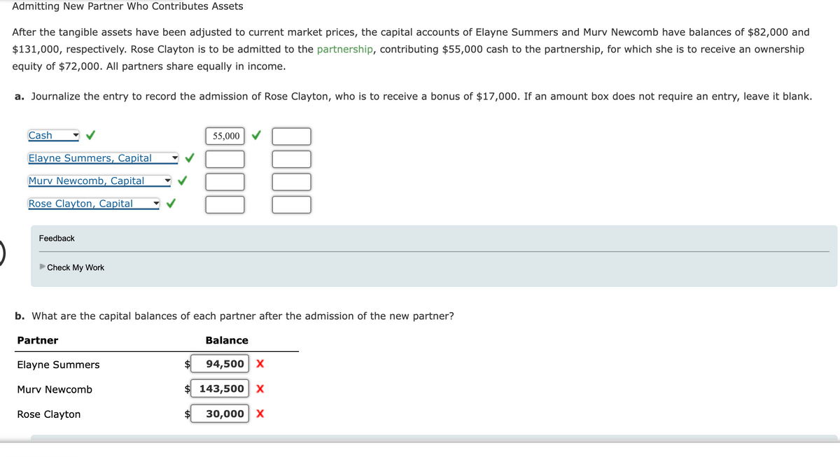 Admitting New Partner Who Contributes Assets
After the tangible assets have been adjusted to current market prices, the capital accounts of Elayne Summers and Murv Newcomb have balances of $82,000 and
$131,000, respectively. Rose Clayton is to be admitted to the partnership, contributing $55,000 cash to the partnership, for which she is to receive an ownership
equity of $72,000. All partners share equally in income.
a. Journalize the entry to record the admission of Rose Clayton, who is to receive a bonus of $17,000. If an amount box does not require an entry, leave it blank.
Cash
Elayne Summers, Capital
Murv Newcomb, Capital
Rose Clayton, Capital
Feedback
►Check My Work
b. What are the capital balances of each partner after the admission of the new partner?
Partner
Elayne Summers
Murv Newcomb
Rose Clayton
55,000
$
Balance
94,500 X
$ 143,500 X
30,000 X