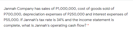 Jannah Company has sales of P1,000,000, cost of goods sold of
P700,000, depreciation expenses of P250,000 and interest expenses of
P55,000. If Jannah's tax rate is 34% and the income statement is
complete, what is Jannah's operating cash flow? *
