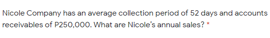 Nicole Company has an average collection period of 52 days and accounts
receivables of P250,000. What are Nicole's annual sales? *
