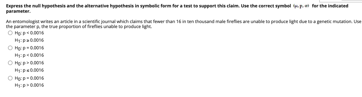 Express the null hypothesis and the alternative hypothesis in symbolic form for a test to support this claim. Use the correct symbol (µ,p, o) for the indicated
parameter.
An entomologist writes an article in a scientific journal which claims that fewer than 16 in ten thousand male fireflies are unable to produce light due to a genetic mutation. Use
the parameter p, the true proportion of fireflies unable to produce light.
О Но: р < 0.0016
H1: p2 0.0016
О Но: р 3D 0.0016
H1: p< 0.0016
Но: р> 0.0016
H1: ps0.0016
O Ho: p = 0.0016
H1: p > 0.0016
%3D
